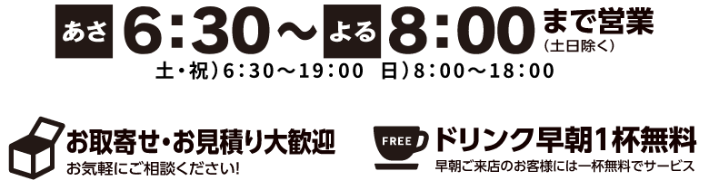 あさ6:00〜よる8:00まで営業（土日除く）。土・祝/6:30~19:00。日/8:00〜18:00。お取り寄せ・御見積もり大歓迎。ドリンク早朝1杯無料